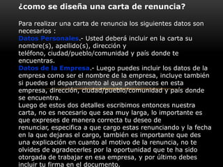 ¿como se diseña una carta de renuncia?
Para realizar una carta de renuncia los siguientes datos son
necesarios :
Datos Personales.- Usted deberá incluir en la carta su
nombre(s), apellido(s), dirección y
teléfono, ciudad/pueblo/comunidad y país donde te
encuentras.
Datos de la Empresa.- Luego puedes incluir los datos de la
empresa como ser el nombre de la empresa, incluye también
si puedes el departamento al que perteneces en esta
empresa, dirección, ciudad/pueblo/comunidad y país donde
se encuentra.
Luego de estos dos detalles escribimos entonces nuestra
carta, no es necesario que sea muy larga, lo importante es
que expreses de manera correcta tu deseo de
renunciar, especifica a que cargo estas renunciando y la fecha
en la que dejaras el cargo, también es importante que des
una explicación en cuanto al motivo de la renuncia, no te
olvides de agradecerles por la oportunidad que te ha sido
otorgada de trabajar en esa empresa, y por último debes
incluir tu firma en el documento.

 