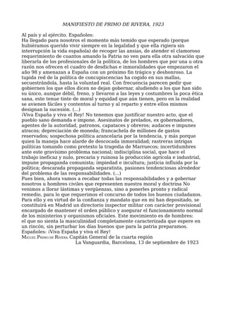 MANIFIESTO DE PRIMO DE RIVERA, 1923
Al país y al ejército. Españoles:
Ha llegado para nosotros el momento más temido que esperado (porque
hubiéramos querido vivir siempre en la legalidad y que ella rigiera sin
interrupción la vida española) de recoger las ansias, de atender el clamoroso
requerimiento de cuantos amando la Patria no ven para ella otra salvación que
liberarla de los profesionales de la política, de los hombres que por una u otra
razón nos ofrecen el cuadro de desdichas e inmoralidades que empezaron el
año 98 y amenazan a España con un próximo fin trágico y deshonroso. La
tupida red de la política de concupiscencias ha cogido en sus mallas,
secuestrándola, hasta la voluntad real. Con frecuencia parecen pedir que
gobiernen los que ellos dicen no dejan gobernar, aludiendo a los que han sido
su único, aunque débil, freno, y llevaron a las leyes y costumbres la poca ética
sana, este tenue tinte de moral y equidad que aún tienen, pero en la realidad
se avienen fáciles y contentos al turno y al reparto y entre ellos mismos
designan la sucesión. (...)
¡Viva España y viva el Rey! No tenemos que justificar nuestro acto, que el
pueblo sano demanda e impone. Asesinatos de prelados, ex gobernadores,
agentes de la autoridad, patronos, capataces y obreros; audaces e impunes
atracos; depreciación de moneda; francachela de millones de gastos
reservados; sospechosa política arancelaria por la tendencia, y más porque
quien la maneja hace alarde de descocada inmoralidad; rastreras intrigas
políticas tomando como pretexto la tragedia de Marruecos; incertidumbres
ante este gravísimo problema nacional; indisciplina social, que hace el
trabajo ineficaz y nulo, precaria y ruinosa la producción agrícola e industrial,
impune propaganda comunista; impiedad e incultura; justicia influida por la
política; descarada propaganda separatista, pasiones tendenciosas alrededor
del problema de las responsabilidades. (...)
Pues bien, ahora vamos a recabar todas las responsabilidades y a gobernar
nosotros u hombres civiles que representen nuestra moral y doctrina No
venimos a llorar lástimas y vergüenzas, sino a ponerles pronto y radical
remedio, para lo que requerimos el concurso de todos los buenos ciudadanos.
Para ello y en virtud de la confianza y mandato que en mí han depositado, se
constituirá en Madrid un directorio inspector militar con carácter provisional
encargado de mantener el orden público y asegurar el funcionamiento normal
de los ministerios y organismos oficiales. Este movimiento es de hombres:
el que no sienta la masculinidad completamente caracterizada que espere en
un rincón, sin perturbar los días buenos que para la patria preparamos.
Españoles: ¡Viva España y viva el Rey!
MIGUEL PRIMO DE RIVERA, Capitán General de la cuarta región
La Vanguardia, Barcelona, 13 de septiembre de 1923
 