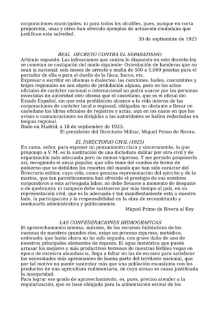 corporaciones municipales, ni para todos los alcaldes, pues, aunque en corta
proporción, unas y otros han ofrecido ejemplos de actuación ciudadana que
justifican esta salvedad.
30 de septiembre de 1923
REAL DECRETO CONTRA EL SEPARATISMO
Artículo segundo. Las infracciones que contra lo dispuesto en este decreto-ley
se cometan se castigarán del modo siguiente: Ostentación de banderas que no
sean la nacional: seis meses de arresto y multa de 500 a 5.000 pesetas para el
portador de ella o para el dueño de la finca, barco, etc.
Expresar o escribir en idiomas o dialectos; las canciones, bailes, costumbres y
trajes regionales no son objeto de prohibición alguna, pero en los actos
oficiales de carácter nacional o internacional no podrá usarse por las personas
investidas de autoridad otro idioma que el castellano, que es el oficial del
Estado Español, sin que esta prohibición alcance a la vida interna de las
corporaciones de carácter local o regional, obligadas no obstante a llevar en
castellano los libros oficiales de registros y actas, aun en los casos en que los
avisos o comunicaciones no dirigidas a las autoridades se hallen redactadas en
lengua regional.
Dado en Madrid, a 18 de septiembre de 1923.
El presidente del Directorio Militar, Miguel Primo de Rivera.
EL DIRECTORIO CIVIL (1925)
En suma, señor, para exponer mi pensamiento clara y sinceramente, lo que
propongo a V. M. es la sustitución de una dictadura militar por otra civil y de
organización más adecuada pero no menos vigorosa. Y me permito proponerlo
así, recogiendo el ansia popular, que sólo teme del cambio de forma de
gobierno que se debiliten los resortes del mando que han sido carácter del
Directorio militar, cuya vida, como genuina representación del ejército y de la
marina, que tan patrióticamente han ofrecido el prestigio de sus nombres
corporativos a esta arriesgada labor, no debe llevarse a momento de desgaste
o de quebranto; ni tampoco debe sustraerse por más tiempo al país, en su
representación civil, que es la adecuada y tan manifiestamente está a nuestro
lado, la participación y la responsabilidad en la obra de reconstituirlo y
reeducarlo administrativa y políticamente.
Miguel Primo de Rivera al Rey
LAS CONFEDERACIONES HIDROGRÁFICAS
El aprovechamiento intenso, máximo, de los recursos hidráulicos de las
cuencas de nuestros grandes ríos, exige un proceso riguroso, metódico,
ordenado, que hasta ahora no ha sido seguido, con grave daño de uno de
nuestros principales elementos de riqueza. El agua meteórica que puede
arrasar los mejores y más productivos terrenos de nuestras fértiles vegas en
época de excesiva abundancia, llega a faltar en las de escasez para satisfacer
las necesidades más apremiantes de buena parte del territorio nacional, que
por tal motivo no puede sustentar más que una población escasísima con los
productos de una agricultura rudimentaria, de cuyo atraso es causa justificada
la inseguridad.
Para lograr ese grado de aprovechamiento, es, pues, preciso atender a la
regularización, que es base obligada para la alimentación estival de los
 