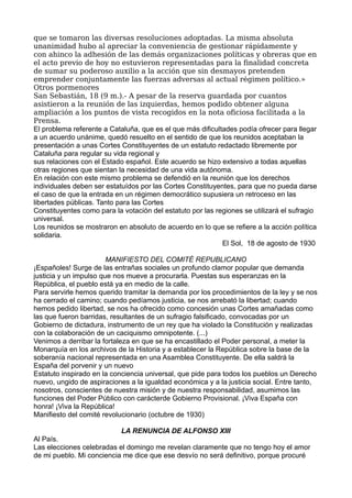 que se tomaron las diversas resoluciones adoptadas. La misma absoluta
unanimidad hubo al apreciar la conveniencia de gestionar rápidamente y
con ahinco la adhesión de las demás organizaciones políticas y obreras que en
el acto previo de hoy no estuvieron representadas para la finalidad concreta
de sumar su poderoso auxilio a la acción que sin desmayos pretenden
emprender conjuntamente las fuerzas adversas al actual régimen político.»
Otros pormenores
San Sebastián, 18 (9 m.).- A pesar de la reserva guardada por cuantos
asistieron a la reunión de las izquierdas, hemos podido obtener alguna
ampliación a los puntos de vista recogidos en la nota oficiosa facilitada a la
Prensa.
El problema referente a Cataluña, que es el que más dificultades podía ofrecer para llegar
a un acuerdo unánime, quedó resuelto en el sentido de que los reunidos aceptaban la
presentación a unas Cortes Constituyentes de un estatuto redactado libremente por
Cataluña para regular su vida regional y
sus relaciones con el Estado español. Este acuerdo se hizo extensivo a todas aquellas
otras regiones que sientan la necesidad de una vida autónoma.
En relación con este mismo problema se defendió en la reunión que los derechos
individuales deben ser estatuídos por las Cortes Constituyentes, para que no pueda darse
el caso de que la entrada en un régimen democrático supusiera un retroceso en las
libertades públicas. Tanto para las Cortes
Constituyentes como para la votación del estatuto por las regiones se utilizará el sufragio
universal.
Los reunidos se mostraron en absoluto de acuerdo en lo que se refiere a la acción política
solidaria.
El Sol, 18 de agosto de 1930
MANIFIESTO DEL COMITÉ REPUBLICANO
¡Españoles! Surge de las entrañas sociales un profundo clamor popular que demanda
justicia y un impulso que nos mueve a procurarla. Puestas sus esperanzas en la
República, el pueblo está ya en medio de la calle.
Para servirle hemos querido tramitar la demanda por los procedimientos de la ley y se nos
ha cerrado el camino; cuando pedíamos justicia, se nos arrebató la libertad; cuando
hemos pedido libertad, se nos ha ofrecido como concesión unas Cortes amañadas como
las que fueron barridas, resultantes de un sufragio falsificado, convocadas por un
Gobierno de dictadura, instrumento de un rey que ha violado la Constitución y realizadas
con la colaboración de un caciquismo omnipotente. (...)
Venimos a derribar la fortaleza en que se ha encastillado el Poder personal, a meter la
Monarquía en los archivos de la Historia y a establecer la República sobre la base de la
soberanía nacional representada en una Asamblea Constituyente. De ella saldrá la
España del porvenir y un nuevo
Estatuto inspirado en la conciencia universal, que pide para todos los pueblos un Derecho
nuevo, ungido de aspiraciones a la igualdad económica y a la justicia social. Entre tanto,
nosotros, conscientes de nuestra misión y de nuestra responsabilidad, asumimos las
funciones del Poder Público con carácterde Gobierno Provisional. ¡Viva España con
honra! ¡Viva la República!
Manifiesto del comité revolucionario (octubre de 1930)
LA RENUNCIA DE ALFONSO XIII
Al País.
Las elecciones celebradas el domingo me revelan claramente que no tengo hoy el amor
de mi pueblo. Mi conciencia me dice que ese desvío no será definitivo, porque procuré
 