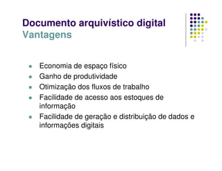 Documento arquivístico digital
Vantagens
 Economia de espaço físico
 Ganho de produtividade
 Otimização dos fluxos de trabalho
 Facilidade de acesso aos estoques de
informação
 Facilidade de geração e distribuição de dados e
informações digitais
 