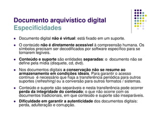 Documento digital não é virtual: está fixado em um suporte.
 O conteúdo não é diretamente acessível à compreensão humana. Os
símbolos precisam ser decodificados por software específico para se
tornarem legíveis.
 Conteúdo e suporte são entidades separadas: o documento não se
define pela mídia (disquete, cd, dvd).
 Nos documentos digitais a conservação não se resume ao
armazenamento em condições ideais. Para garantir o acesso
contínuo é necessário que haja a transferência periódica para outros
suportes (refreshing) ou a conversão para outros formatos / sistemas.
 Conteúdo e suporte são separáveis e nesta transferência pode ocorrer
perda da integridade do conteúdo; o que não ocorre com os
documentos tradicionais, em que conteúdo e suporte são inseparáveis.
 Dificuldade em garantir a autenticidade dos documentos digitais:
perda, adulteração e corrupção.
Documento arquivístico digital
Especificidades
 