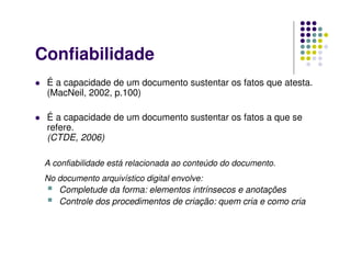 Confiabilidade
 É a capacidade de um documento sustentar os fatos que atesta.
(MacNeil, 2002, p.100)
 É a capacidade de um documento sustentar os fatos a que se
refere.
(CTDE, 2006)
A confiabilidade está relacionada ao conteúdo do documento.
No documento arquivístico digital envolve:
 Completude da forma: elementos intrínsecos e anotações
 Controle dos procedimentos de criação: quem cria e como cria
 