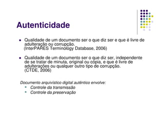 Autenticidade
 Qualidade de um documento ser o que diz ser e que é livre de
adulteração ou corrupção.
(InterPARES Terminology Database, 2006)
 Qualidade de um documento ser o que diz ser, independente
de se tratar de minuta, original ou cópia, e que é livre de
adulterações ou qualquer outro tipo de corrupção.
(CTDE, 2006)
Documento arquivístico digital autêntico envolve:
 Controle da transmissão
 Controle da preservação
 