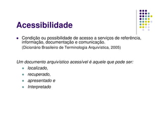 Acessibilidade
 Condição ou possibilidade de acesso a serviços de referência,
informação, documentação e comunicação.
(Dicionário Brasileiro de Terminologia Arquivística, 2005)
Um documento arquivístico acessível é aquele que pode ser:
 localizado,
 recuperado,
 apresentado e
 Interpretado
 