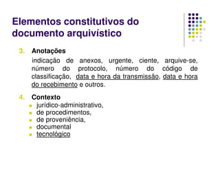 Elementos constitutivos do
documento arquivístico
3. Anotações
indicação de anexos, urgente, ciente, arquive-se,
número do protocolo, número do código de
classificação, data e hora da transmissão, data e hora
do recebimento e outros.
4. Contexto
 jurídico-administrativo,
 de procedimentos,
 de proveniência,
 documental
 tecnológico
 