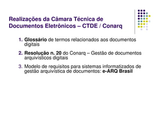 1. Glossário de termos relacionados aos documentos
digitais
2. Resolução n. 20 do Conarq – Gestão de documentos
arquivísticos digitais
3. Modelo de requisitos para sistemas informatizados de
gestão arquivística de documentos: e-ARQ Brasil
Realizações da Câmara Técnica de
Documentos Eletrônicos – CTDE / Conarq
 