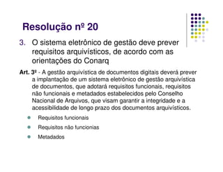 Resolução nº 20
3. O sistema eletrônico de gestão deve prever
requisitos arquivísticos, de acordo com as
orientações do Conarq
Art. 3º - A gestão arquivística de documentos digitais deverá prever
a implantação de um sistema eletrônico de gestão arquivística
de documentos, que adotará requisitos funcionais, requisitos
não funcionais e metadados estabelecidos pelo Conselho
Nacional de Arquivos, que visam garantir a integridade e a
acessibilidade de longo prazo dos documentos arquivísticos.
 Requisitos funcionais
 Requisitos não funcionias
 Metadados
 