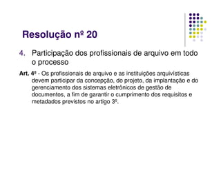 Resolução nº 20
4. Participação dos profissionais de arquivo em todo
o processo
Art. 4º - Os profissionais de arquivo e as instituições arquivísticas
devem participar da concepção, do projeto, da implantação e do
gerenciamento dos sistemas eletrônicos de gestão de
documentos, a fim de garantir o cumprimento dos requisitos e
metadados previstos no artigo 3º.
 
