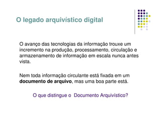 O avanço das tecnologias da informação trouxe um
incremento na produção, processamento, circulação e
armazenamento de informação em escala nunca antes
vista.
Nem toda informação circulante está fixada em um
documento de arquivo, mas uma boa parte está.
O que distingue o Documento Arquivístico?
O legado arquivístico digital
 