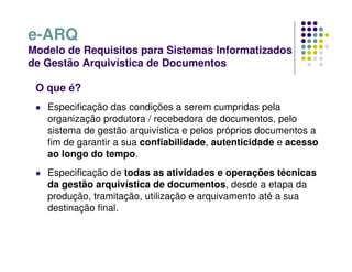 e-ARQ
Modelo de Requisitos para Sistemas Informatizados
de Gestão Arquivística de Documentos
O que é?
 Especificação das condições a serem cumpridas pela
organização produtora / recebedora de documentos, pelo
sistema de gestão arquivística e pelos próprios documentos a
fim de garantir a sua confiabilidade, autenticidade e acesso
ao longo do tempo.
 Especificação de todas as atividades e operações técnicas
da gestão arquivística de documentos, desde a etapa da
produção, tramitação, utilização e arquivamento até a sua
destinação final.
 