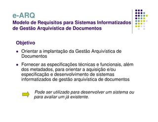 e-ARQ
Modelo de Requisitos para Sistemas Informatizados
de Gestão Arquivística de Documentos
Objetivo
 Orientar a implantação da Gestão Arquivística de
Documentos
 Fornecer as especificações técnicas e funcionais, além
dos metadados, para orientar a aquisição e/ou
especificação e desenvolvimento de sistemas
informatizados de gestão arquivística de documentos
Pode ser utilizado para desenvolver um sistema ou
para avaliar um já existente.
 
