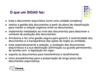 trata o documento arquivístico como uma unidade complexa;
 realiza a gestão dos documentos a partir do plano de classificação
para manter a relação orgânica entre os documentos;
 implementa metadados ao nível dos documentos para descrever o
contexto de produção dos documentos;
 Armazena e faz uma gestão segura para garantir a autenticidade dos
documentos e a transparência das ações do órgão ou entidade;
 trata sistematicamente a seleção, a avaliação dos documentos
arquivísticos e a sua destinação (eliminação ou guarda permanente),
de acordo com a legislação em vigor;
 exporta os documentos para transferência e recolhimento;
 inclui procedimentos para a preservação de longo prazo dos
documentos arquivísticos.
O que um SIGAD faz:
CÂMARA TÉCNICA DE DOCUMENTOS ELETRÔNICOS
 
