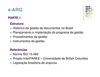 e-ARQ
PARTE 1
Estrutura
 Histórico da gestão de documentos no Brasil
 Planejamento e implantação do programa de gestão
 Procedimentos da gestão
 Instrumentos da gestão
Referências
 Norma ISO 15.489
 Projeto InterPARES – Universidade de British Columbia
 Legislação brasileira de arquivos
 