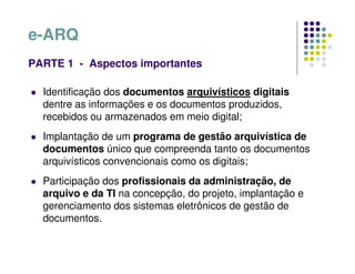 Identificação dos documentos arquivísticos digitais
dentre as informações e os documentos produzidos,
recebidos ou armazenados em meio digital;
 Implantação de um programa de gestão arquivística de
documentos único que compreenda tanto os documentos
arquivísticos convencionais como os digitais;
 Participação dos profissionais da administração, de
arquivo e da TI na concepção, do projeto, implantação e
gerenciamento dos sistemas eletrônicos de gestão de
documentos.
e-ARQ
PARTE 1 - Aspectos importantes
 