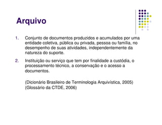 Arquivo
1. Conjunto de documentos produzidos e acumulados por uma
entidade coletiva, pública ou privada, pessoa ou família, no
desempenho de suas atividades, independentemente da
natureza do suporte.
2. Instituição ou serviço que tem por finalidade a custódia, o
processamento técnico, a conservação e o acesso a
documentos.
(Dicionário Brasileiro de Terminologia Arquivística, 2005)
(Glossário da CTDE, 2006)
 