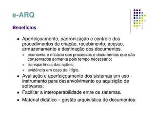 e-ARQ
Benefícios
 Aperfeiçoamento, padronização e controle dos
procedimentos de criação, recebimento, acesso,
armazenamento e destinação dos documentos.
 economia e eficácia dos processos e documentos que são
conservados somente pelo tempo necessário;
 transparência das ações;
 evidência em caso de litígio.
 Avaliação e aperfeiçoamento dos sistemas em uso -
instrumento para desenvolvimento ou aquisição de
softwares;
 Facilitar a interoperabilidade entre os sistemas.
 Material didático – gestão arquivística de documentos.
 