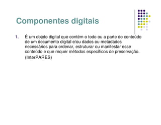 Componentes digitais
1. É um objeto digital que contém o todo ou a parte do conteúdo
de um documento digital e/ou dados ou metadados
necessários para ordenar, estruturar ou manifestar esse
conteúdo e que requer métodos específicos de preservação.
(InterPARES)
 