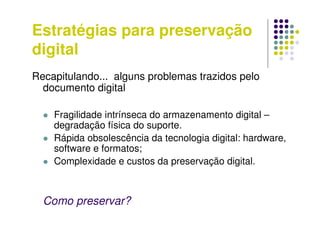 Estratégias para preservação
digital
Recapitulando... alguns problemas trazidos pelo
documento digital
 Fragilidade intrínseca do armazenamento digital –
degradação física do suporte.
 Rápida obsolescência da tecnologia digital: hardware,
software e formatos;
 Complexidade e custos da preservação digital.
Como preservar?
 