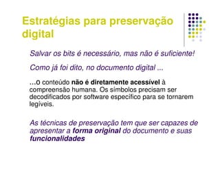 Estratégias para preservação
digital
Salvar os bits é necessário, mas não é suficiente!
Como já foi dito, no documento digital ...
...o conteúdo não é diretamente acessível à
compreensão humana. Os símbolos precisam ser
decodificados por software específico para se tornarem
legíveis.
As técnicas de preservação tem que ser capazes de
apresentar a forma original do documento e suas
funcionalidades
 