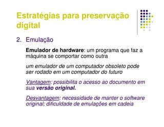 Estratégias para preservação
digital
2. Emulação
Emulador de hardware: um programa que faz a
máquina se comportar como outra
um emulador de um computador obsoleto pode
ser rodado em um computador do futuro
Vantagem: possibilita o acesso ao documento em
sua versão original.
Desvantagem: necessidade de manter o software
original; dificuldade de emulações em cadeia
 