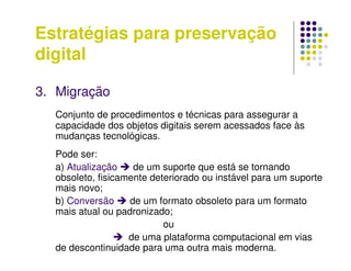 Estratégias para preservação
digital
3. Migração
Conjunto de procedimentos e técnicas para assegurar a
capacidade dos objetos digitais serem acessados face às
mudanças tecnológicas.
Pode ser:
a) Atualização  de um suporte que está se tornando
obsoleto, fisicamente deteriorado ou instável para um suporte
mais novo;
b) Conversão  de um formato obsoleto para um formato
mais atual ou padronizado;
ou
 de uma plataforma computacional em vias
de descontinuidade para uma outra mais moderna.
 