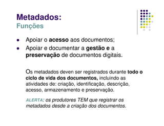 Metadados:
Funções
 Apoiar o acesso aos documentos;
 Apoiar e documentar a gestão e a
preservação de documentos digitais.
Os metadados deven ser registrados durante todo o
ciclo de vida dos documentos, incluindo as
atividades de: criação, identificação, descrição,
acesso, armazenamento e preservação.
ALERTA: os produtores TEM que registrar os
metadados desde a criação dos documentos.
 