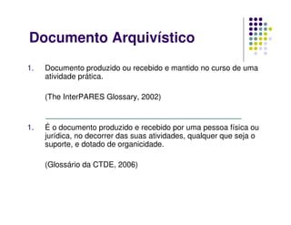 Documento Arquivístico
1. Documento produzido ou recebido e mantido no curso de uma
atividade prática.
(The InterPARES Glossary, 2002)
1. É o documento produzido e recebido por uma pessoa física ou
jurídica, no decorrer das suas atividades, qualquer que seja o
suporte, e dotado de organicidade.
(Glossário da CTDE, 2006)
 