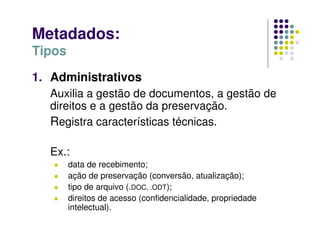 Metadados:
Tipos
1. Administrativos
Auxilia a gestão de documentos, a gestão de
direitos e a gestão da preservação.
Registra características técnicas.
Ex.:
 data de recebimento;
 ação de preservação (conversão, atualização);
 tipo de arquivo (.DOC, .ODT);
 direitos de acesso (confidencialidade, propriedade
intelectual).
 
