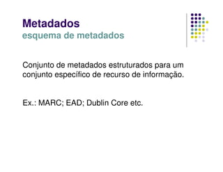 Metadados
esquema de metadados
Conjunto de metadados estruturados para um
conjunto específico de recurso de informação.
Ex.: MARC; EAD; Dublin Core etc.
 