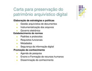 Carta para preservação do
patrimônio arquivístico digital
Elaboração de estratégias e políticas
 Gestão arquivística de documentos
 Instrumentalização dos arquivos
 Governo eletrônico
Estabelecimento de normas
 Padrões e protocolos
 Requisitos funcionais
 Metadados
 Segurança da informação digital
Promoção do conhecimento
 Agenda de pesquisa
 Ensino e Formação de recursos humanos
 Disseminação do conhecimento
 