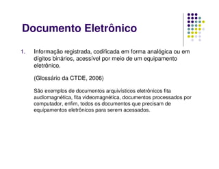 Documento Eletrônico
1. Informação registrada, codificada em forma analógica ou em
dígitos binários, acessível por meio de um equipamento
eletrônico.
(Glossário da CTDE, 2006)
São exemplos de documentos arquivísticos eletrônicos fita
audiomagnética, fita videomagnética, documentos processados por
computador, enfim, todos os documentos que precisam de
equipamentos eletrônicos para serem acessados.
 