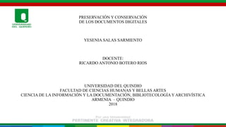 PRESERVACIÓN Y CONSERVACIÓN
DE LOS DOCUMENTOS DIGITALES
YESENIA SALAS SARMIENTO
DOCENTE:
RICARDO ANTONIO BOTERO RIOS
UNIVERSIDAD DEL QUINDIO
FACULTAD DE CIENCIAS HUMANAS Y BELLAS ARTES
CIENCIA DE LA INFORMACIÓN Y LA DOCUMENTACIÓN, BIBLIOTECOLOGÍA Y ARCHIVÍSTICA
ARMENIA – QUINDIO
2018
 