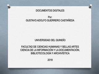 DOCUMENTOS DIGITALES
Por:
GUSTAVO ADOLFO GUERRERO CASTAÑEDA
UNIVERSIDAD DEL QUINDÍO
FACULTAD DE CIENCIAS HUMANAS Y BELLAS ARTES
CIENCIA DE LA INFORMACIÓN Y LA DOCUMENTACIÓN,
BIBLIOTECOLOGÍA Y ARCHIVÍSTICA
2018
 