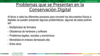 Problemas que se Presentan en la
Conservación Digital
Al llevar a cabo los diferentes procesos para convertir los documentos físicos a
digitales se pueden presentar algunas problemáticas, algunas de estas podrían
ser:
- Multiplicidad de formatos
- Obsolencia de hardware y software
- Problemas legales, sociales y económicos
- Mortalidad en enlaces demasiado alta
- Entre otros
 