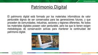 Patrimonio Digital
El patrimonio digital está formado por los materiales informáticos de valor
perdurable dignos de ser conservados para las generaciones futuras, y que
proceden de comunidades, industrias, sectores y regiones diferentes. No todos
los materiales digitales poseen valor perdurable, pero los que lo tienen exigen
metodologías de conservación activas para mantener la continuidad del
patrimonio digital.
 