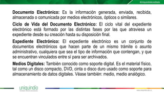 Documento Electrónico: Es la información generada, enviada, recibida,
almacenada o comunicada por medios electrónicos, ópticos o similares.
Ciclo de Vida del Documento Electrónico: El ciclo vital del expediente
electrónico está formado por las distintas fases por las que atraviesa un
expediente desde su creación hasta su disposición final.
Expediente Electrónico: El expediente electrónico es un conjunto de
documentos electrónicos que hacen parte de un mismo trámite o asunto
administrativo, cualquiera que sea el tipo de información que contengan, y que
se encuentran vinculados entre sí para ser archivados.
Medios Digitales: También conocido como soporte digital. Es el material físico,
tal como un disco compacto, DVD, cinta o disco duro usado como soporte para
almacenamiento de datos digitales. Véase también: medio, medio analógico.
 