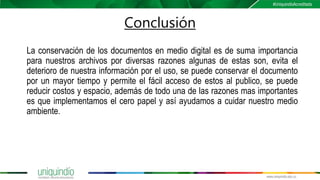 Conclusión
La conservación de los documentos en medio digital es de suma importancia
para nuestros archivos por diversas razones algunas de estas son, evita el
deterioro de nuestra información por el uso, se puede conservar el documento
por un mayor tiempo y permite el fácil acceso de estos al publico, se puede
reducir costos y espacio, además de todo una de las razones mas importantes
es que implementamos el cero papel y así ayudamos a cuidar nuestro medio
ambiente.
 