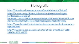 Bibliografía
https://glosario.archivogeneral.gov.co/vocab/index.php?letra=G
https://es.unesco.org/themes/information-preservation/digital-
heritage/concept-digital-
heritage#:~:text=El%20patrimonio%20digital%20est%C3%A1%20forma
do,industrias%2C%20sectores%20y%20regiones%20diferentes.
https://www.factufacil.es/estrategias-de-preservacion-de-documentos-
digitales.html
http://www.scielo.org.mx/scielo.php?script=sci_arttext&pid=S0187-
358X2018000100055
 
