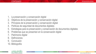 1. La preservación y conservación digital
2. Objetivos de la preservación y conservación digital
3. Principios de la preservación y conservación digital
4. Políticas de seguridad de documentos digitales
5. Estrategias para la preservación y conservación de documentos digitales
6. Problemas que se presentan en la conservación digital
7. Patrimonio digital
8. Definiciones
9. Conclusión
10. Bibliografía
CONTENIDO
 