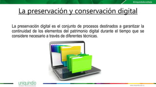 La preservación y conservación digital
La preservación digital es el conjunto de procesos destinados a garantizar la
continuidad de los elementos del patrimonio digital durante el tiempo que se
considere necesario a través de diferentes técnicas.
 