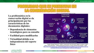 La problemática en la
conservación digital se da
principalmente por las
características de los
documentos digitales:
• Dependencia de elementos
tecnológicos para su consulta
• Facilidad para modificarlos
• Virtualidad debido a su
independencia del soporte
físico
 