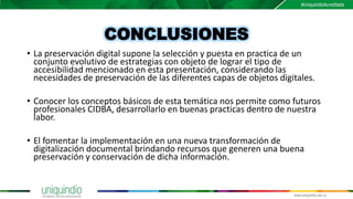 CONCLUSIONES
• La preservación digital supone la selección y puesta en practica de un
conjunto evolutivo de estrategias con objeto de lograr el tipo de
accesibilidad mencionado en esta presentación, considerando las
necesidades de preservación de las diferentes capas de objetos digitales.
• Conocer los conceptos básicos de esta temática nos permite como futuros
profesionales CIDBA, desarrollarlo en buenas practicas dentro de nuestra
labor.
• El fomentar la implementación en una nueva transformación de
digitalización documental brindando recursos que generen una buena
preservación y conservación de dicha información.
 