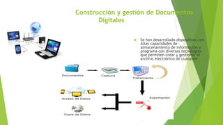 Construcción y gestión de Documentos
Digitales
 Se han desarrollado dispositivos con
altas capacidades de
almacenamiento de información y
programa con diversas tecnologías
que permiten crear y gestionar el
archivo electrónico de cualquier
organización
 