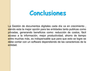 Conclusiones
La Gestión de documentos digitales cada día va en crecimiento ,
siendo esta la mejor opción para las entidades tanto publicas como
privadas, generando beneficios como: reducción de costos, fácil
acceso a la información, mejor productividad, ahorro de tiempo
entre muchas más, es indispensable que para que esto se logre se
debe contar con un software dependiendo de las caracterices de la
entidad.
 