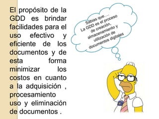 El propósito de la
GDD es brindar
facilidades para el
uso efectivo y
eficiente de los
documentos y de
esta forma
minimizar los
costos en cuanto
a la adquisición ,
procesamiento
uso y eliminación
de documentos .
 