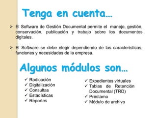  El Software de Gestión Documental permite el manejo, gestión,
conservación, publicación y trabajo sobre los documentos
digitales.
 El Software se debe elegir dependiendo de las características,
funciones y necesidades de la empresa.
Tenga en cuenta…
Algunos módulos son…
 Radicación
 Digitalización
 Consultas
 Estadísticas
 Reportes
 Expedientes virtuales
 Tablas de Retención
Documental (TRD)
 Préstamo
 Módulo de archivo
 