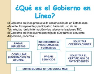 ¿Qué es el Gobierno en
Línea?
El Gobierno en línea promueve la construcción de un Estado mas
eficiente, transparente y participativo haciendo uso de las
Tecnologías de la información y las telecomunicaciones TIC.
El Gobierno en línea cuenta con más de 500 tramites a nuestra
disposición, podemos……
 