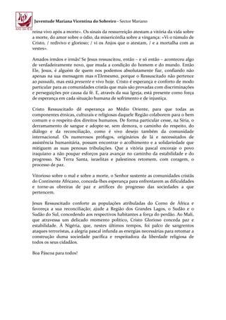 Juventude Mariana Vicentina do Sobreiro - Sector Mariano

reina vivo após a morte». Os sinais da ressurreição atestam a vitória da vida sobre
a morte, do amor sobre o ódio, da misericórdia sobre a vingança: «Vi o túmulo de
Cristo, / redivivo e glorioso; / vi os Anjos que o atestam, / e a mortalha com as
vestes».

Amados irmãos e irmãs! Se Jesus ressuscitou, então – e só então – aconteceu algo
de verdadeiramente novo, que muda a condição do homem e do mundo. Então
Ele, Jesus, é alguém de quem nos podemos absolutamente fiar, confiando não
apenas na sua mensagem mas n’Elemesmo, porque o Ressuscitado não pertence
ao passado, mas está presente e vivo hoje. Cristo é esperança e conforto de modo
particular para as comunidades cristãs que mais são provadas com discriminações
e perseguições por causa da fé. E, através da sua Igreja, está presente como força
de esperança em cada situação humana de sofrimento e de injustiça.

Cristo Ressuscitado dê esperança ao Médio Oriente, para que todas as
componentes étnicas, culturais e religiosas daquele Região colaborem para o bem
comum e o respeito dos direitos humanos. De forma particular cesse, na Síria, o
derramamento de sangue e adopte-se, sem demora, o caminho do respeito, do
diálogo e da reconciliação, como é vivo desejo também da comunidade
internacional. Os numerosos prófugos, originários de lá e necessitados de
assistência humanitária, possam encontrar o acolhimento e a solidariedade que
mitiguem as suas penosas tribulações. Que a vitória pascal encoraje o povo
iraquiano a não poupar esforços para avançar no caminho da estabilidade e do
progresso. Na Terra Santa, israelitas e palestinos retomem, com coragem, o
processo de paz.

Vitorioso sobre o mal e sobre a morte, o Senhor sustente as comunidades cristãs
do Continente Africano, conceda-lhes esperança para enfrentarem as dificuldades
e torne-as obreiras de paz e artífices do progresso das sociedades a que
pertencem.

Jesus Ressuscitado conforte as populações atribuladas do Corno de África e
favoreça a sua reconciliação; ajude a Região dos Grandes Lagos, o Sudão e o
Sudão do Sul, concedendo aos respectivos habitantes a força do perdão. Ao Mali,
que atravessa um delicado momento político, Cristo Glorioso conceda paz e
estabilidade. À Nigéria, que, nestes últimos tempos, foi palco de sangrentos
ataques terroristas, a alegria pascal infunda as energias necessárias para retomar a
construção duma sociedade pacífica e respeitadora da liberdade religiosa de
todos os seus cidadãos.

Boa Páscoa para todos!
 