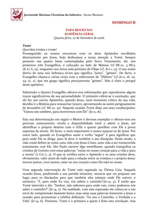 Juventude Mariana Vicentina do Sobreiro - Sector Mariano

                                                                  DOMINGO II
                               PAPA BENTO XVI
                              AUDIÊNCIA GERAL
                       Quarta-feira, 27 de Setembro de 2006

Tomé
Queridos irmãos e irmãs!
Prosseguindo os nossos encontros com os doze Apóstolos escolhidos
directamente por Jesus, hoje dedicamos a nossa atenção a Tomé. Sempre
presente nas quatro listas contempladas pelo Novo Testamento, ele, nos
primeiros três Evangelhos, é colocado ao lado de Mateus (cf. Mt 10, 3; Mc3,
18; Lc 6, 15), enquanto nos Actos está próximo de Filipe (cf. Act 1, 13). O seu nome
deriva de uma raiz hebraica, ta'am, que significa "junto", "gémeo". De facto, o
Evangelho chama-o várias vezes com o sobrenome de "Dídimo" (cf. Jo 11, 16; 20,
24; 21, 2), que em grego significa precisamente "gémeo". Não é claro o porquê
deste apelativo.

Sobretudo o Quarto Evangelho oferece-nos informações que reproduzem alguns
traços significativos da sua personalidade. O primeiro refere-se à exortação, que
ele fez aos outros Apóstolos, quando Jesus, num momento crítico da sua vida,
decidiu ir a Betânia para ressuscitar Lázaro, aproximando-se assim perigosamente
de Jerusalém (cf. Mc 10, 32). Naquela ocasião Tomé disse aos seus condiscípulos:
"Vamos nós também, para morrermos com Ele" (Jo 11, 16).

Esta sua determinação em seguir o Mestre é deveras exemplar e oferece-nos um
precioso ensinamento: revela a disponibilidade total a aderir a Jesus, até
identificar o próprio destino com o d'Ele e querer partilhar com Ele a prova
suprema da morte. De facto, o mais importante é nunca separar-se de Jesus. Por
outro lado, quando os Evangelhos usam o verbo "seguir" é para significar que
para onde Ele se dirige, para lá deve ir também o seu discípulo. Deste modo, a
vida cristã define-se como uma vida com Jesus Cristo, uma vida a ser transcorrida
juntamente com Ele. São Paulo escreve algo semelhante, quando tranquiliza os
cristãos de Corinto com estas palavras: "estais no nosso coração para a vida e para
a morte" (2 Cor 7, 3). O que se verifica entre o Apóstolo e os seus cristãos deve,
obviamente, valer antes de tudo para a relação entre os cristãos e o próprio Jesus:
morrer juntos, viver juntos, estar no seu coração como Ele está no nosso.

Uma segunda intervenção de Tomé está registada na Última Ceia. Naquela
ocasião Jesus, predizendo a sua partida iminente, anuncia que vai preparar um
lugar para os discípulos para que também eles estejam onde Ele estiver; e
esclarece: "E, para onde Eu vou, vós sabeis o caminho"(Jo 14, 4). É então que
Tomé intervém e diz: "Senhor, não sabemos para onde vais, como podemos nós
saber o caminho?" (Jo 14, 5). Na realidade, com esta expressão ele coloca-se a um
nível de compreensão bastante baixo; mas estas suas palavras fornecem a Jesus a
ocasião para pronunciar a célebre definição: "Eu sou o Caminho, a Verdade e a
Vida" (Jo 14, 6). Portanto, Tomé é o primeiro a quem é feita esta revelação, mas
 